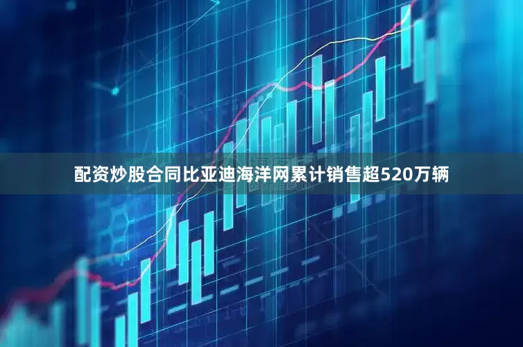 配资炒股合同比亚迪海洋网累计销售超520万辆