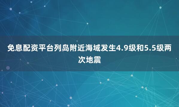 免息配资平台列岛附近海域发生4.9级和5.5级两次地震
