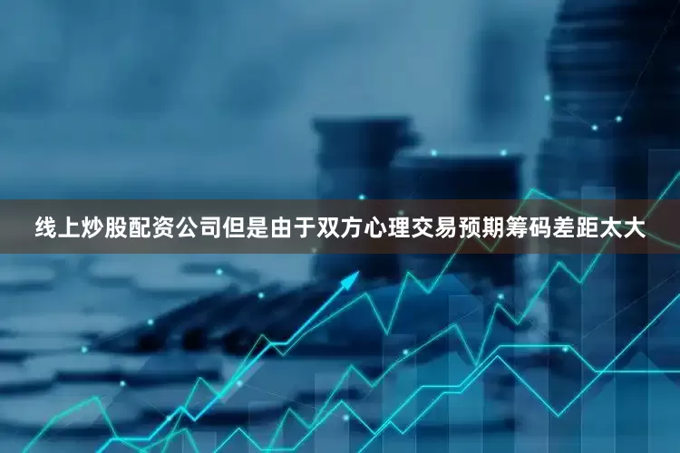 线上炒股配资公司但是由于双方心理交易预期筹码差距太大
