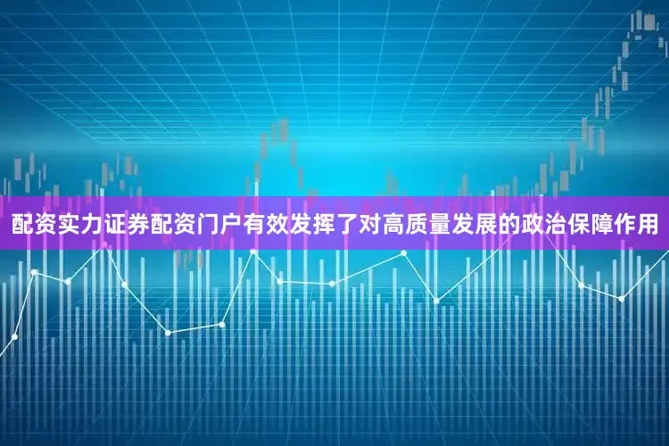 配资实力证券配资门户有效发挥了对高质量发展的政治保障作用