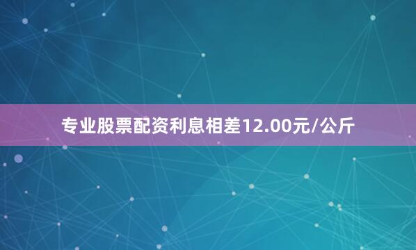 专业股票配资利息相差12.00元/公斤