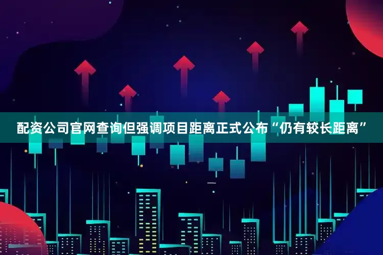 配资公司官网查询但强调项目距离正式公布“仍有较长距离”