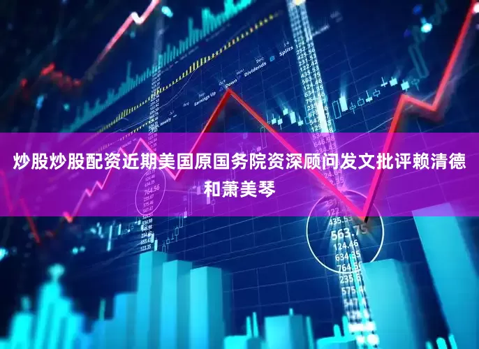 炒股炒股配资近期美国原国务院资深顾问发文批评赖清德和萧美琴