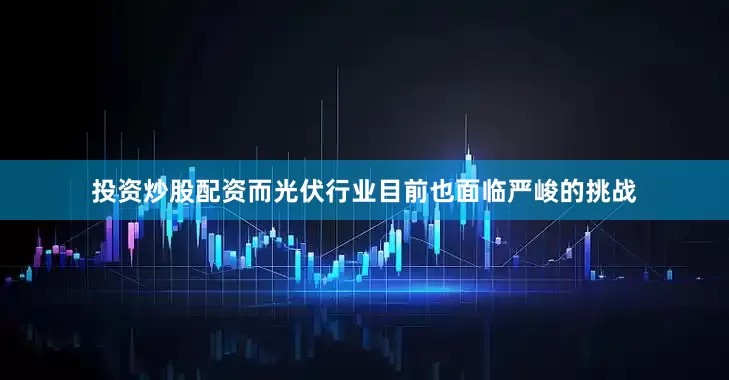 投资炒股配资而光伏行业目前也面临严峻的挑战