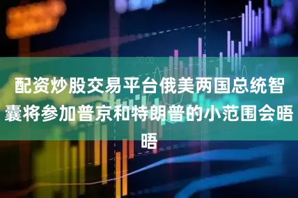 配资炒股交易平台俄美两国总统智囊将参加普京和特朗普的小范围会晤
