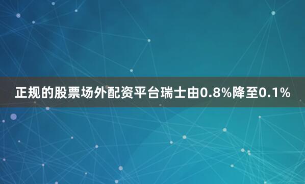 正规的股票场外配资平台瑞士由0.8%降至0.1%